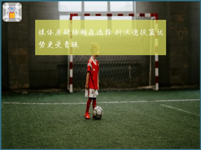 媒体质疑杨瀚森选择 科沃德投篮优势更受青睐