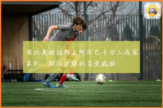 埃托奥被指阻止阿布巴卡尔入选国家队，疑因进球纪录受威胁