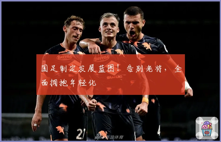 国足制定发展蓝图!告别老将,全面拥抱年轻化
