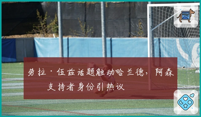 劳拉·伍兹话题触动哈兰德，阿森纳支持者身份引热议