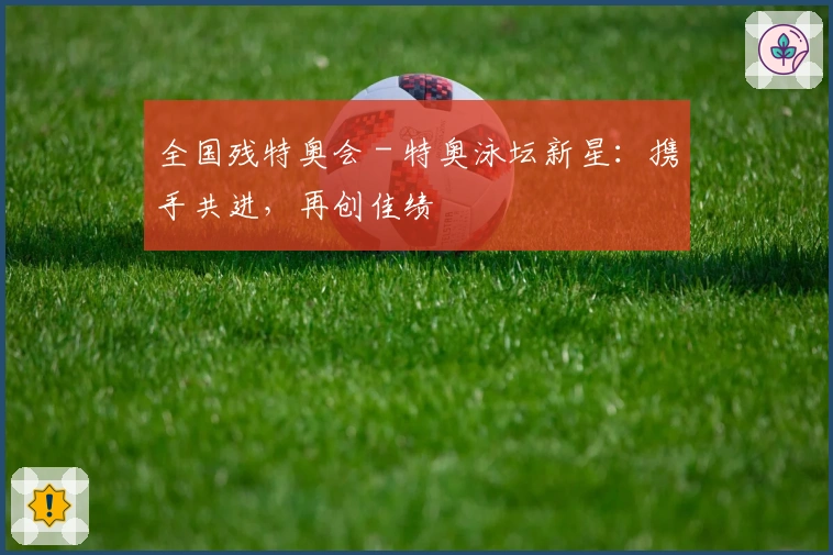 全国残特奥会 - 特奥泳坛新星：携手共进，再创佳绩