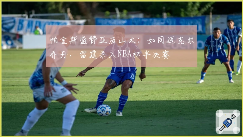 帕金斯盛赞亚历山大：如同迈克尔乔丹，雷霆杀入NBA杯半决赛