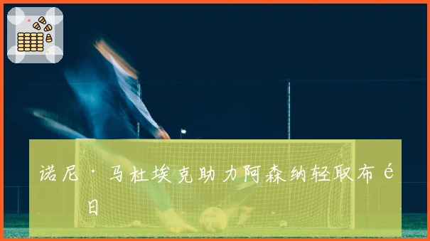 诺尼·马杜埃克助力阿森纳轻取布鲁日
