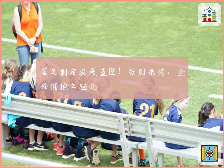 国足制定发展蓝图！告别老将，全面拥抱年轻化