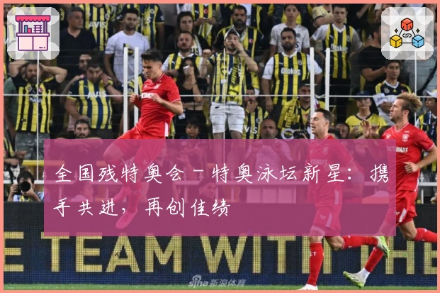 全国残特奥会 - 特奥泳坛新星：携手共进，再创佳绩