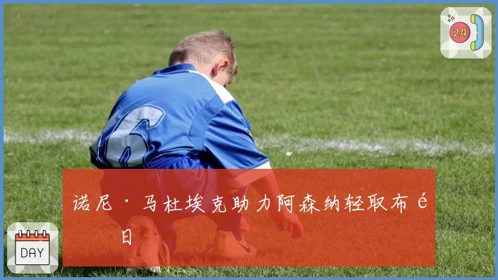 诺尼·马杜埃克助力阿森纳轻取布鲁日