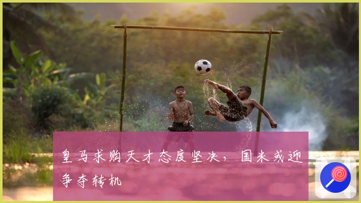 皇马求购天才态度坚决，国米或迎争夺转机