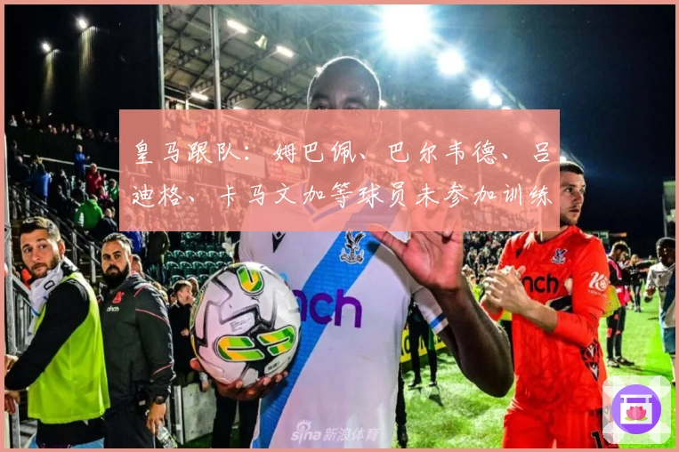 皇马跟队:姆巴佩、巴尔韦德、吕迪格、卡马文加等球员未参加训练