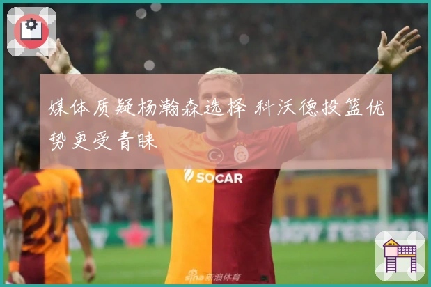 媒体质疑杨瀚森选择 科沃德投篮优势更受青睐