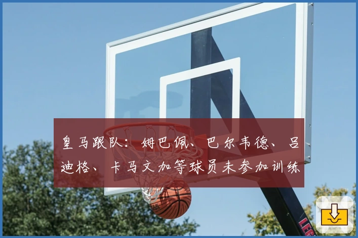皇马跟队：姆巴佩、巴尔韦德、吕迪格、卡马文加等球员未参加训练