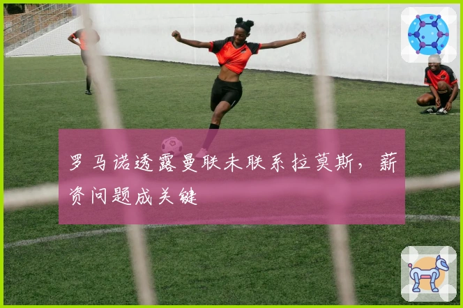 罗马诺透露曼联未联系拉莫斯，薪资问题成关键