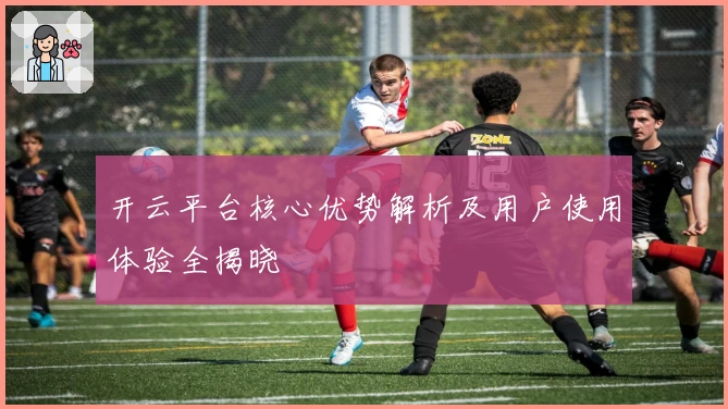 开云平台核心优势解析及用户使用体验全揭晓